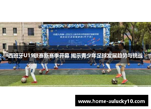 西班牙U19联赛新赛季开幕 揭示青少年足球发展趋势与挑战