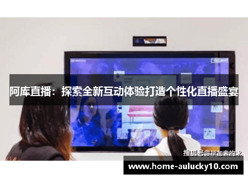 阿库直播：探索全新互动体验打造个性化直播盛宴